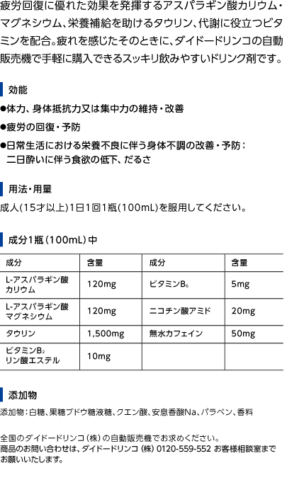 疲労回復に優れた効果を揮するアスパラギン酸カリウム・マグネシウム、栄養補給を助けるタウリン、代謝に役立つビタミンを配合。疲れを感じたそのときに、ダイドードリンコの自動販売機で手軽に購入できるスッキリ飲みやすいドリンク剤です。