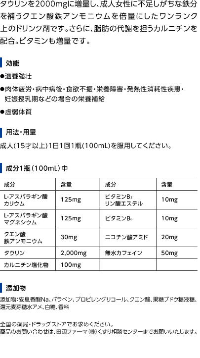 タウリンを2000mgに増量し、成人女性に不足しがちな鉄分を補うクエン酸鉄アンモニウムを倍量にしたワンランク上のドリンク剤です。さらに、脂肪の代謝を担うカルニチンを配合。ビタミンも増量です。