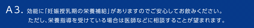 A3. 効能に「妊娠授乳期の栄養補給」がありますのでご安心してお飲みください。ただし、栄養指導を受けている場合は医師などに相談することが望まれます。