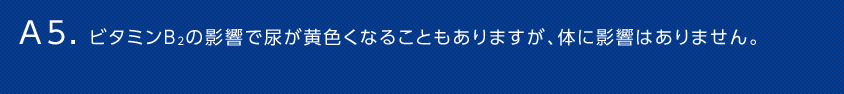 A5. ビタミンＢ2の影響で尿が黄色くなることもありますが、体に影響はありません。