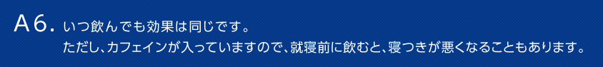 A6. いつ飲んでも効果は同じです。ただし、カフェインが入っていますので、就寝前に飲むと、寝つきが悪くなることもあります。