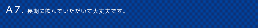 A7. 長期に飲んでいただいて大丈夫です。