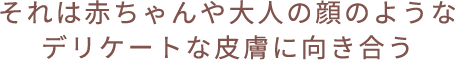 それは赤ちゃんや大人の顔のようなデリケートな皮膚に向き合う
