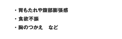 ・胃もたれや腹部膨張感・食欲不振・胸のつかえ　など