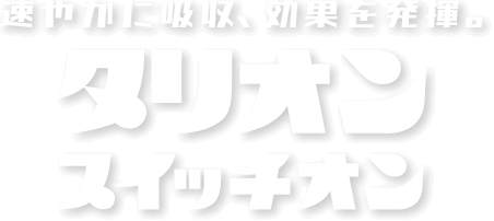 速やかに吸収、効果を発揮。タリオンスイッチオン